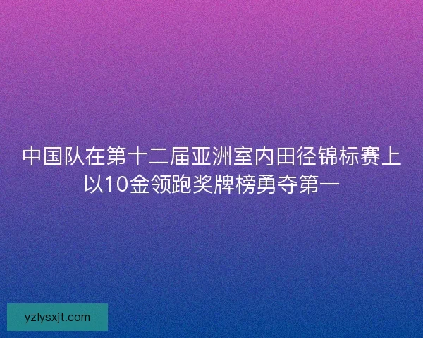 中国队在第十二届亚洲室内田径锦标赛上以10金领跑奖牌榜勇夺第一