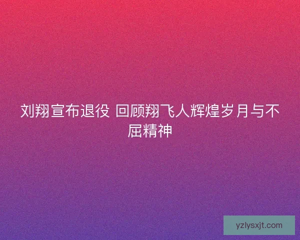 刘翔宣布退役 回顾翔飞人辉煌岁月与不屈精神